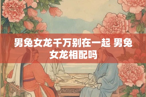 男兔女龙千万别在一起 男兔女龙相配吗