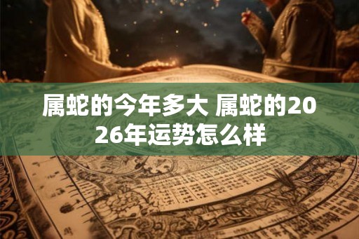 属蛇的今年多大 属蛇的2026年运势怎么样