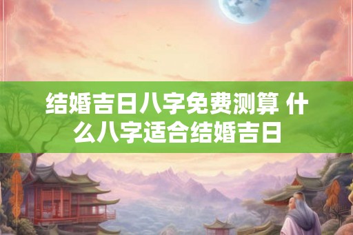 结婚吉日八字免费测算 什么八字适合结婚吉日
