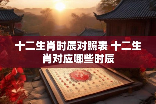 十二生肖时辰对照表 十二生肖对应哪些时辰 十二生肖时辰对照表 十二生肖对应哪些时辰