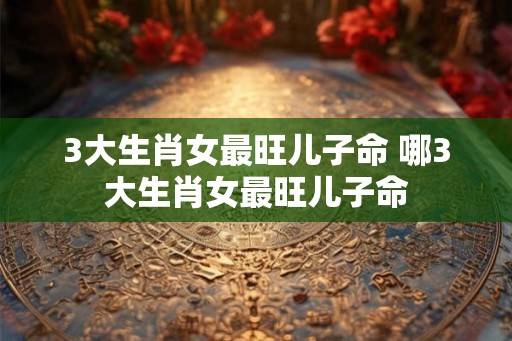 3大生肖女最旺儿子命 哪3大生肖女最旺儿子命