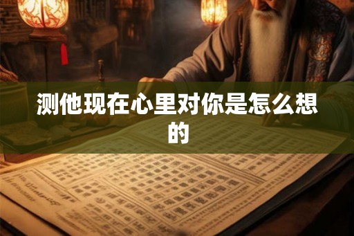 测他现在心里对你是怎么想的 测他现在心里对你是怎么想的