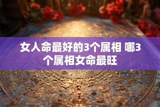 女人命最好的3个属相 哪3个属相女命最旺