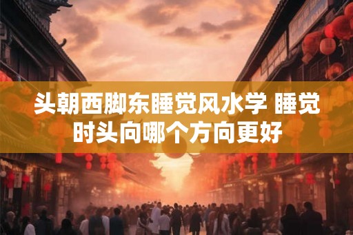 头朝西脚东睡觉风水学 睡觉时头向哪个方向更好