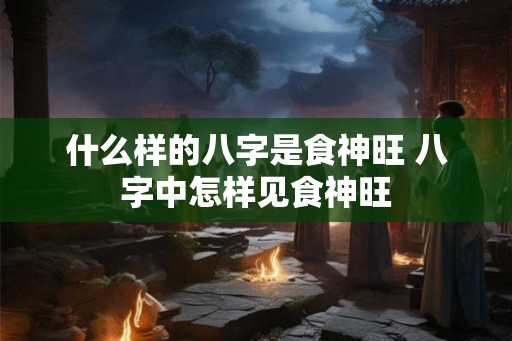 什么样的八字是食神旺 八字中怎样见食神旺