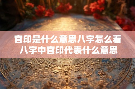 官印是什么意思八字怎么看 八字中官印代表什么意思
