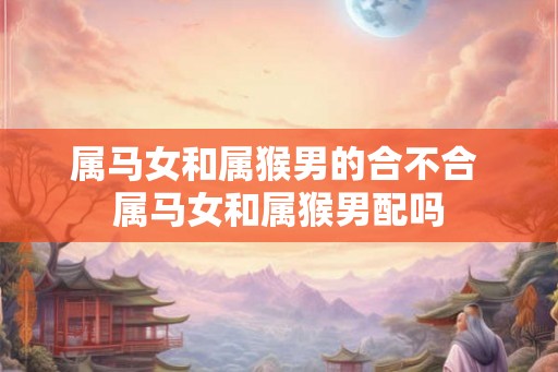 属马女和属猴男的合不合 属马女和属猴男配吗