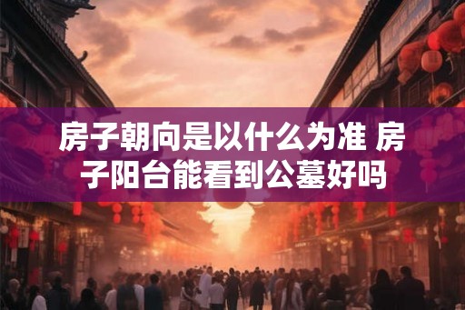 房子朝向是以什么为准 房子阳台能看到公墓好吗