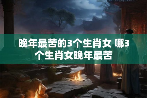 晚年最苦的3个生肖女 哪3个生肖女晚年最苦