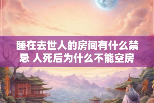 睡在去世人的房间有什么禁忌 人死后为什么不能空房 睡在去世人的房间有什么禁忌 人死后为什么不能空房