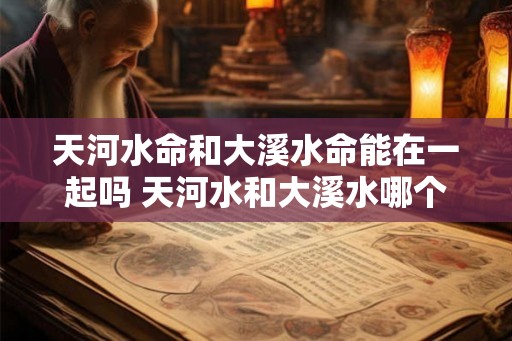 天河水命和大溪水命能在一起吗 天河水和大溪水哪个水好