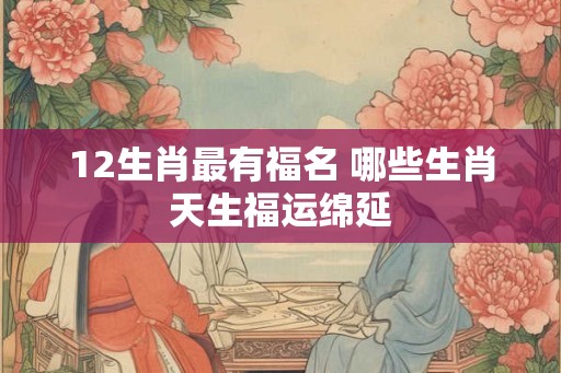 12生肖最有福名 哪些生肖天生福运绵延
