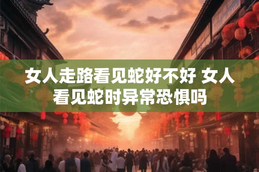 女人走路看见蛇好不好 女人看见蛇时异常恐惧吗