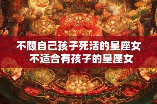 不顾自己孩子死活的星座女 不适合有孩子的星座女 不顾自己孩子死活的星座女 不适合有孩子的星座女