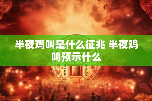 半夜鸡叫是什么征兆 半夜鸡鸣预示什么 半夜鸡叫是什么征兆 半夜鸡鸣预示什么