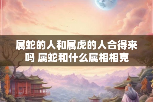 属蛇的人和属虎的人合得来吗 属蛇和什么属相相克