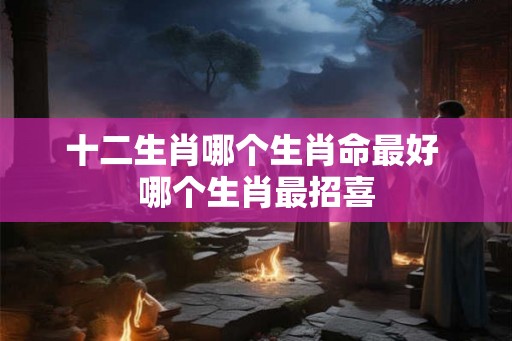 十二生肖哪个生肖命最好 哪个生肖最招喜