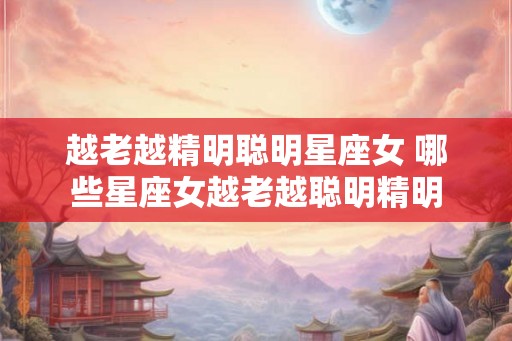 越老越精明聪明星座女 哪些星座女越老越聪明精明