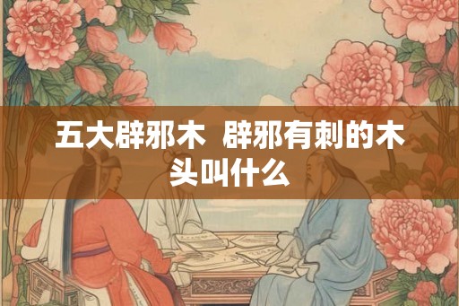 五大辟邪木  辟邪有刺的木头叫什么