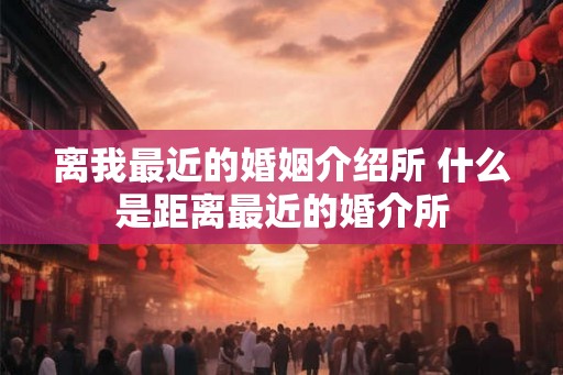 离我最近的婚姻介绍所 什么是距离最近的婚介所