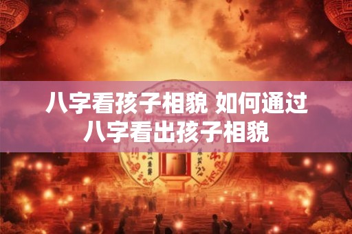 八字看孩子相貌 如何通过八字看出孩子相貌
