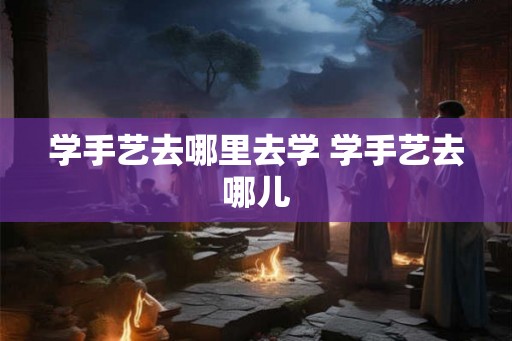 学手艺去哪里去学 学手艺去哪儿