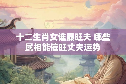十二生肖女谁最旺夫 哪些属相能催旺丈夫运势