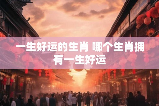 一生好运的生肖 哪个生肖拥有一生好运