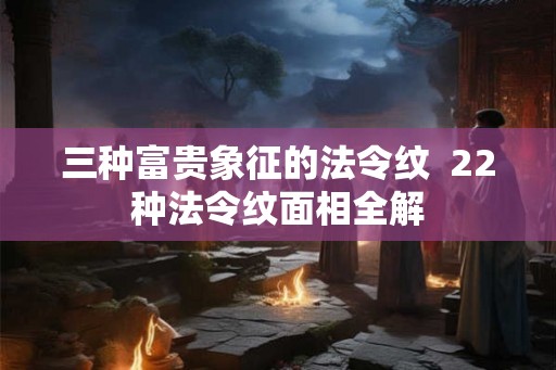 三种富贵象征的法令纹  22种法令纹面相全解
