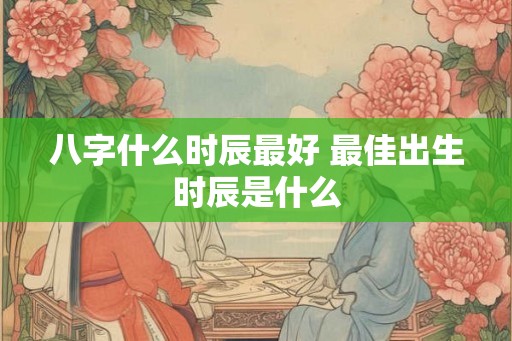 八字什么时辰最好 最佳出生时辰是什么