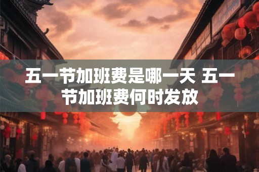 五一节加班费是哪一天 五一节加班费何时发放 五一节加班费是哪一天 五一节加班费何时发放