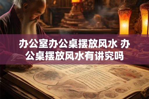 办公室办公桌摆放风水 办公桌摆放风水有讲究吗