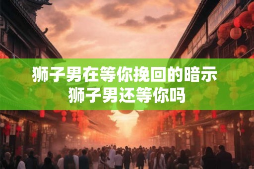 狮子男在等你挽回的暗示 狮子男还等你吗