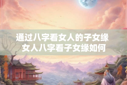 通过八字看女人的子女缘 女人八字看子女缘如何 通过八字看女人的子女缘 女人八字看子女缘如何