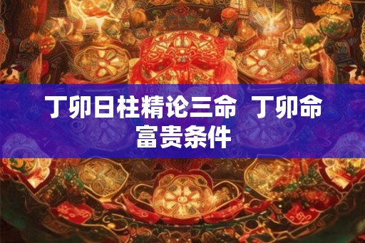 丁卯日柱精论三命  丁卯命富贵条件