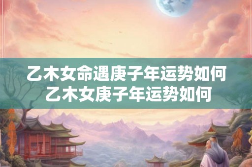 乙木女命遇庚子年运势如何 乙木女庚子年运势如何