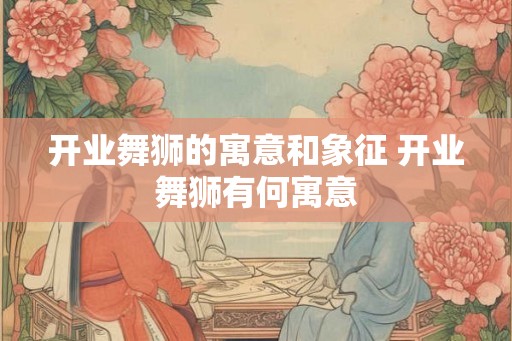 开业舞狮的寓意和象征 开业舞狮有何寓意