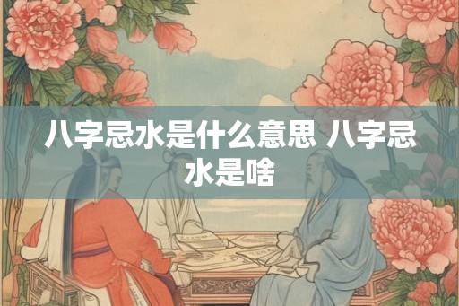 八字忌水是什么意思 八字忌水是啥 八字忌水是什么意思 八字忌水是啥