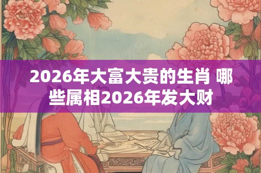 2026年大富大贵的生肖 哪些属相2026年发大财