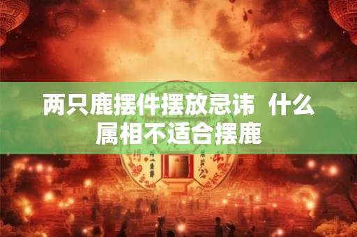 两只鹿摆件摆放忌讳  什么属相不适合摆鹿