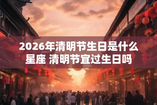 2026年清明节生日是什么星座 清明节宜过生日吗