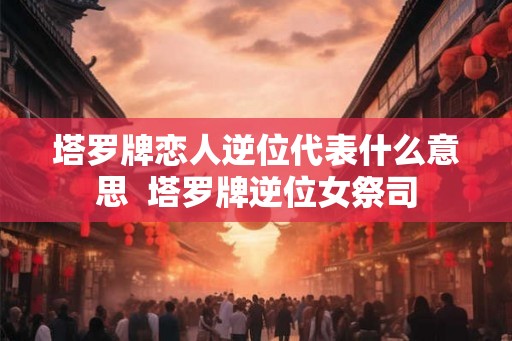 塔罗牌恋人逆位代表什么意思  塔罗牌逆位女祭司