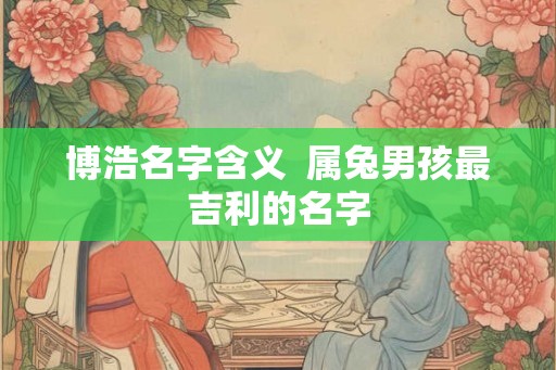 博浩名字含义 属兔男孩最吉利的名字 博浩名字含义 属兔男孩最吉利的名字
