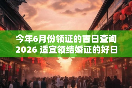 今年6月份领证的吉日查询2026 适宜领结婚证的好日子！