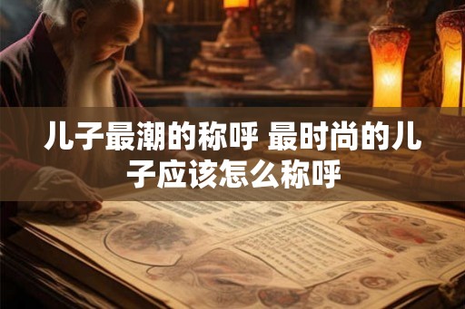 儿子最潮的称呼 最时尚的儿子应该怎么称呼