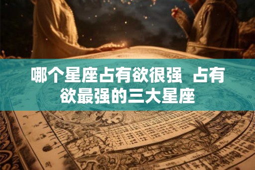 哪个星座占有欲很强  占有欲最强的三大星座
