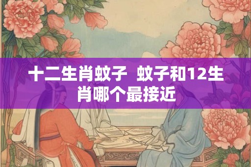 十二生肖蚊子  蚊子和12生肖哪个最接近