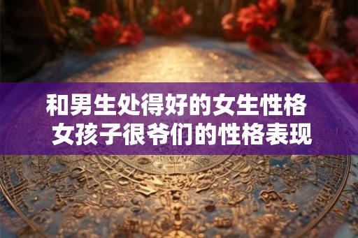 和男生处得好的女生性格  女孩子很爷们的性格表现