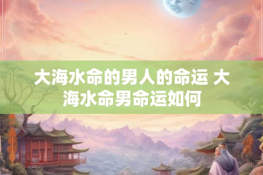 大海水命的男人的命运 大海水命男命运如何 大海水命的男人的命运 大海水命男命运如何
