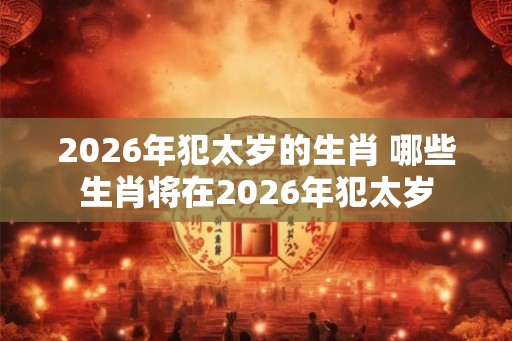 2026年犯太岁的生肖 哪些生肖将在2026年犯太岁 2026年犯太岁的生肖 哪些生肖将在2026年犯太岁